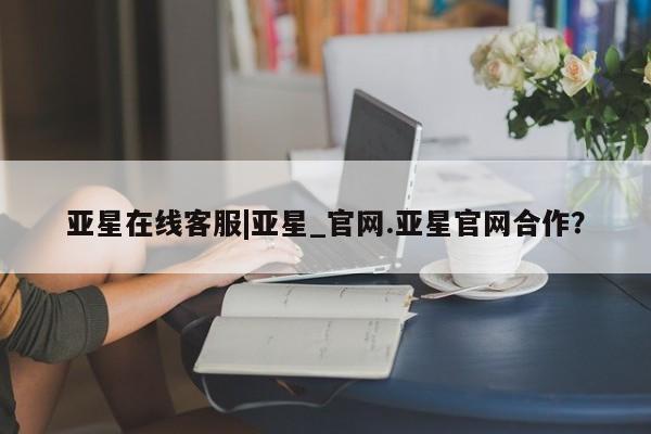 亚星在线客服 亚星代理合作-会员开户亚星在线客服|亚星_官网.亚星官网合作？