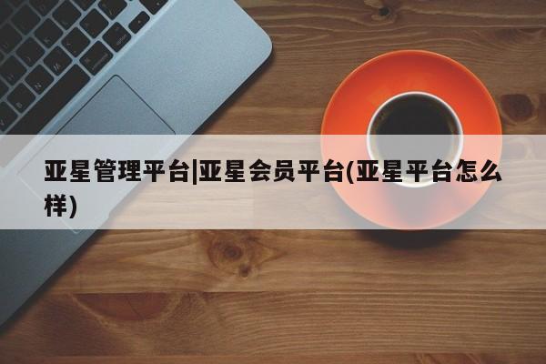 亚星在线客服 亚星代理合作-会员开户亚星管理平台|亚星会员平台(亚星平台怎么样)