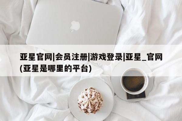 亚星在线客服 亚星代理合作-会员开户亚星官网|会员注册|游戏登录|亚星_官网(亚星是哪里的平台)