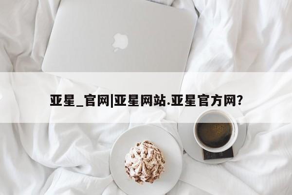 亚星在线客服 亚星代理合作-会员开户亚星_官网|亚星网站.亚星官方网？