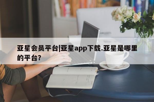 亚星在线客服 亚星代理合作-会员开户亚星会员平台|亚星app下载.亚星是哪里的平台？