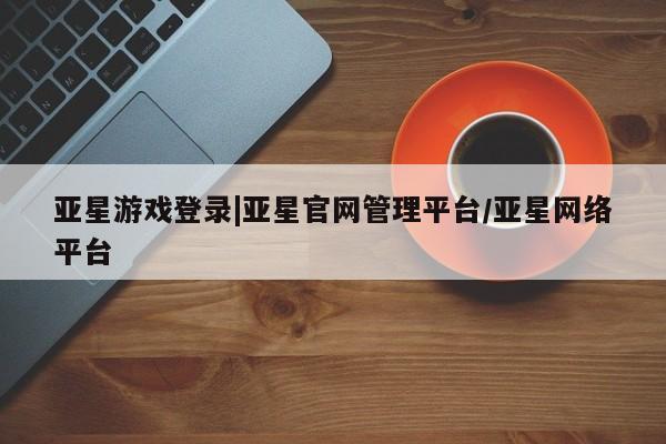 亚星在线客服 亚星代理合作-会员开户亚星游戏登录|亚星官网管理平台/亚星网络平台
