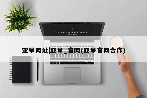 亚星在线客服 亚星代理合作-会员开户亚星网址|亚星_官网(亚星官网合作)