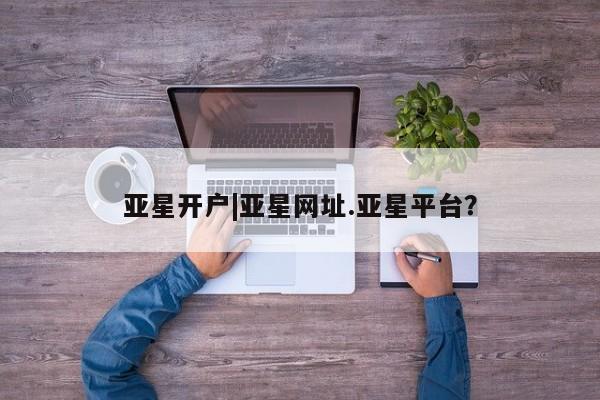 亚星在线客服 亚星代理合作-会员开户亚星开户|亚星网址.亚星平台？
