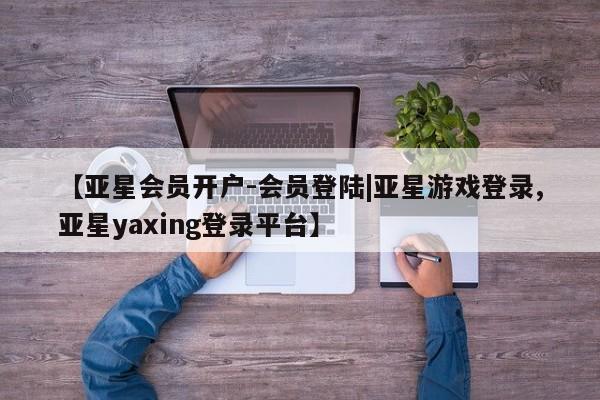 亚星在线客服 亚星代理合作-会员开户【亚星会员开户-会员登陆|亚星游戏登录,亚星yaxing登录平台】