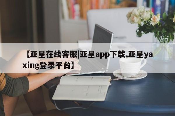 亚星在线客服 亚星代理合作-会员开户【亚星在线客服|亚星app下载,亚星yaxing登录平台】