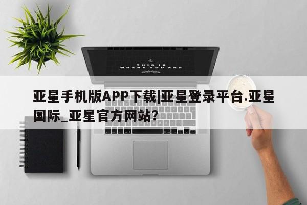 亚星在线客服 亚星代理合作-会员开户亚星手机版APP下载|亚星登录平台.亚星国际_亚星官方网站？