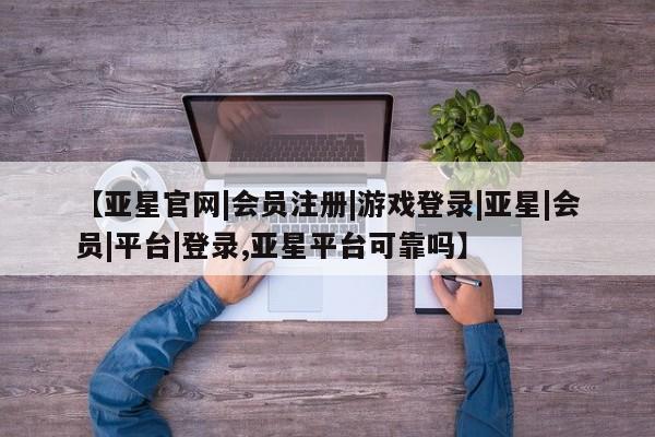 亚星在线客服 亚星代理合作-会员开户【亚星官网|会员注册|游戏登录|亚星|会员|平台|登录,亚星平台可靠吗】