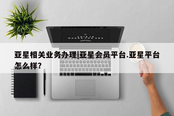 亚星在线客服 亚星代理合作-会员开户亚星相关业务办理|亚星会员平台.亚星平台怎么样？