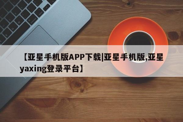 亚星在线客服 亚星代理合作-会员开户【亚星手机版APP下载|亚星手机版,亚星yaxing登录平台】
