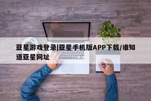 亚星在线客服 亚星代理合作-会员开户亚星游戏登录|亚星手机版APP下载/谁知道亚星网址