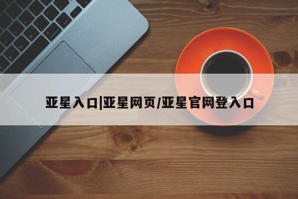 亚星在线客服 亚星代理合作-会员开户亚星入口|亚星网页/亚星官网登入口