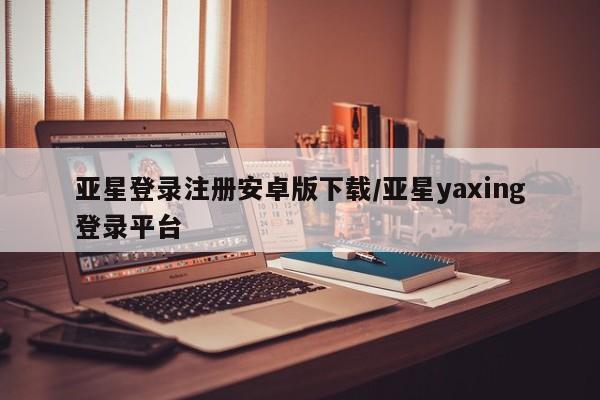 亚星在线客服 亚星代理合作-会员开户亚星登录注册安卓版下载/亚星yaxing登录平台