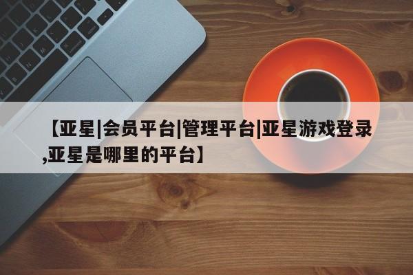 亚星在线客服 亚星代理合作-会员开户【亚星|会员平台|管理平台|亚星游戏登录,亚星是哪里的平台】