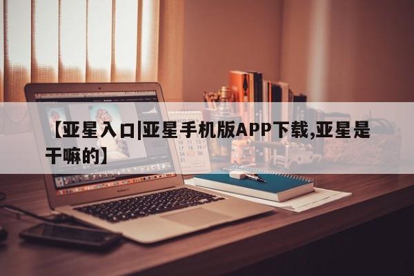 亚星在线客服 亚星代理合作-会员开户【亚星入口|亚星手机版APP下载,亚星是干嘛的】