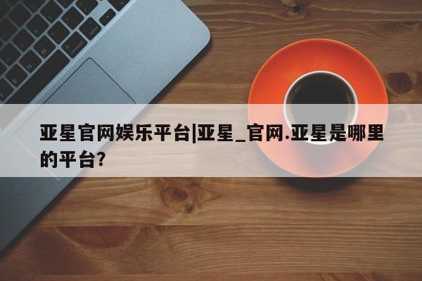 亚星在线客服 亚星代理合作-会员开户亚星官网娱乐平台|亚星_官网.亚星是哪里的平台？