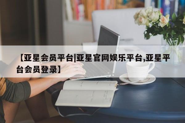 亚星在线客服 亚星代理合作-会员开户【亚星会员平台|亚星官网娱乐平台,亚星平台会员登录】
