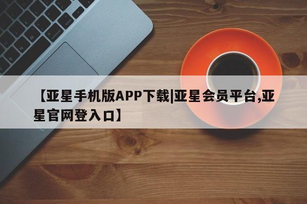 亚星在线客服 亚星代理合作-会员开户【亚星手机版APP下载|亚星会员平台,亚星官网登入口】