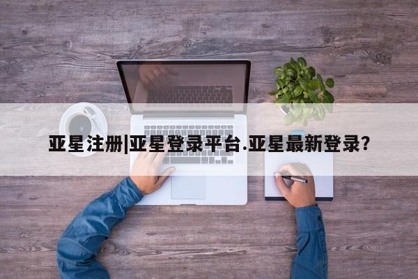 亚星在线客服 亚星代理合作-会员开户亚星注册|亚星登录平台.亚星最新登录？