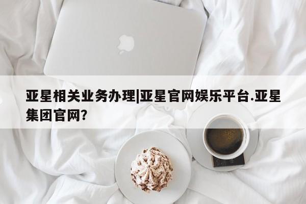 亚星在线客服 亚星代理合作-会员开户亚星相关业务办理|亚星官网娱乐平台.亚星集团官网？