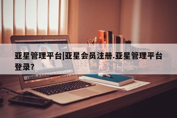 亚星在线客服 亚星代理合作-会员开户亚星管理平台|亚星会员注册.亚星管理平台登录？