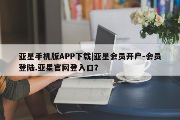 亚星在线客服 亚星代理合作-会员开户亚星手机版APP下载|亚星会员开户-会员登陆.亚星官网登入口？