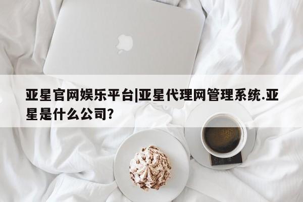亚星在线客服 亚星代理合作-会员开户亚星官网娱乐平台|亚星代理网管理系统.亚星是什么公司？