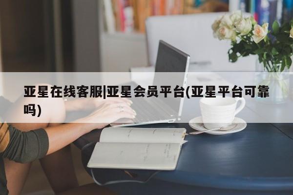 亚星在线客服 亚星代理合作-会员开户亚星在线客服|亚星会员平台(亚星平台可靠吗)