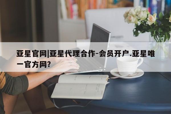 亚星在线客服 亚星代理合作-会员开户亚星官网|亚星代理合作-会员开户.亚星唯一官方网？