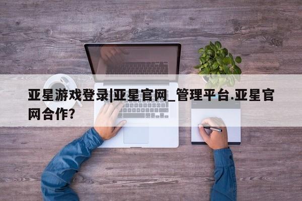 亚星在线客服 亚星代理合作-会员开户亚星游戏登录|亚星官网_管理平台.亚星官网合作？