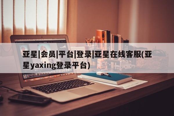 亚星在线客服 亚星代理合作-会员开户亚星|会员|平台|登录|亚星在线客服(亚星yaxing登录平台)