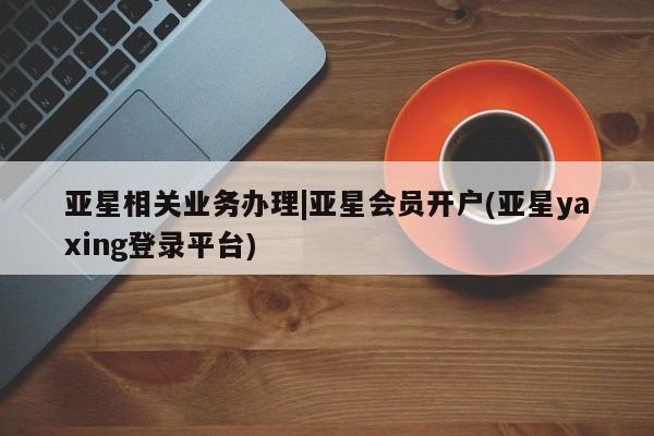 亚星在线客服 亚星代理合作-会员开户亚星相关业务办理|亚星会员开户(亚星yaxing登录平台)