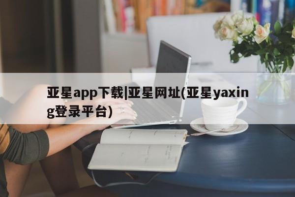 亚星在线客服 亚星代理合作-会员开户亚星app下载|亚星网址(亚星yaxing登录平台)