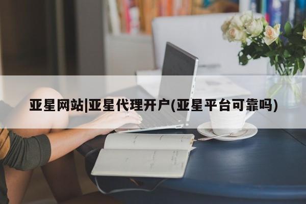 亚星在线客服 亚星代理合作-会员开户亚星网站|亚星代理开户(亚星平台可靠吗)
