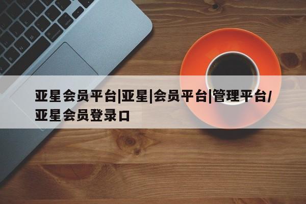 亚星在线客服 亚星代理合作-会员开户亚星会员平台|亚星|会员平台|管理平台/亚星会员登录口