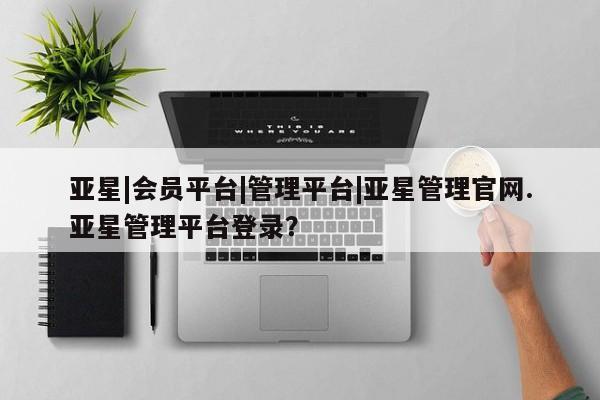 亚星在线客服 亚星代理合作-会员开户亚星|会员平台|管理平台|亚星管理官网.亚星管理平台登录？