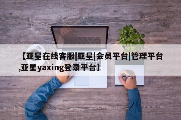 亚星在线客服 亚星代理合作-会员开户【亚星在线客服|亚星|会员平台|管理平台,亚星yaxing登录平台】