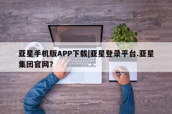 亚星在线客服 亚星代理合作-会员开户亚星手机版APP下载|亚星登录平台.亚星集团官网？