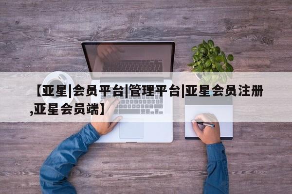 亚星在线客服 亚星代理合作-会员开户【亚星|会员平台|管理平台|亚星会员注册,亚星会员端】