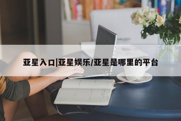 亚星在线客服 亚星代理合作-会员开户亚星入口|亚星娱乐/亚星是哪里的平台