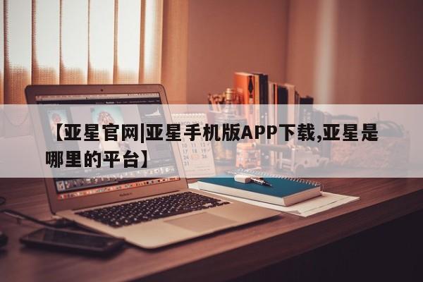 亚星在线客服 亚星代理合作-会员开户【亚星官网|亚星手机版APP下载,亚星是哪里的平台】