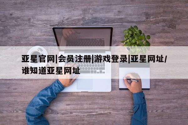 亚星在线客服 亚星代理合作-会员开户亚星官网|会员注册|游戏登录|亚星网址/谁知道亚星网址