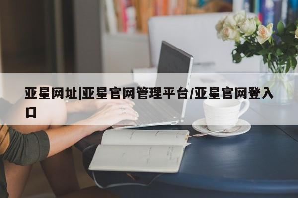 亚星在线客服 亚星代理合作-会员开户亚星网址|亚星官网管理平台/亚星官网登入口
