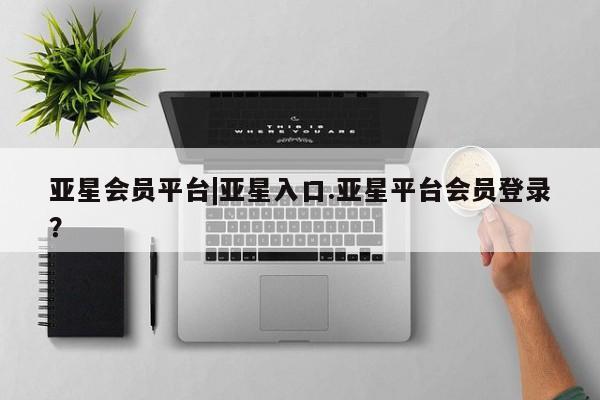 亚星在线客服 亚星代理合作-会员开户亚星会员平台|亚星入口.亚星平台会员登录？