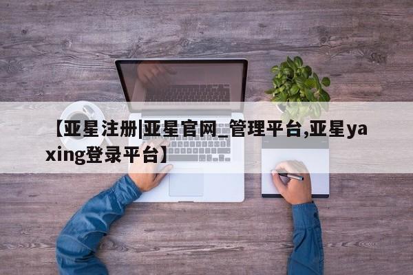 亚星在线客服 亚星代理合作-会员开户【亚星注册|亚星官网_管理平台,亚星yaxing登录平台】