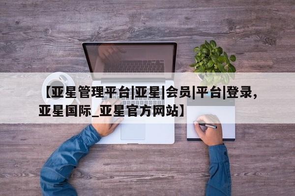 亚星在线客服 亚星代理合作-会员开户【亚星管理平台|亚星|会员|平台|登录,亚星国际_亚星官方网站】