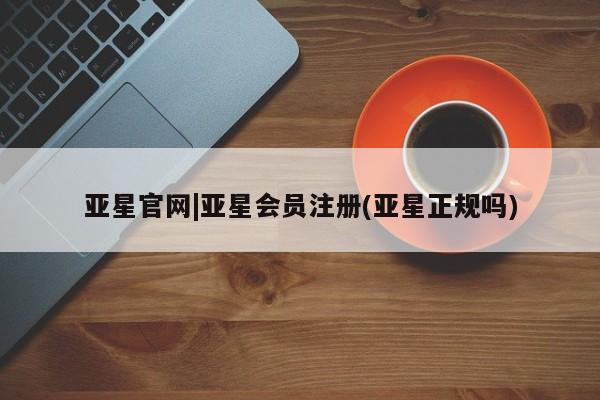 亚星在线客服 亚星代理合作-会员开户亚星官网|亚星会员注册(亚星正规吗)