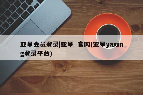 亚星在线客服 亚星代理合作-会员开户亚星会员登录|亚星_官网(亚星yaxing登录平台)