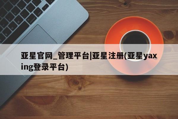 亚星在线客服 亚星代理合作-会员开户亚星官网_管理平台|亚星注册(亚星yaxing登录平台)